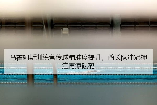 马霍姆斯训练营传球精准度提升，酋长队冲冠押注再添砝码