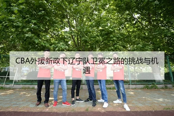 CBA外援新政下辽宁队卫冕之路的挑战与机遇