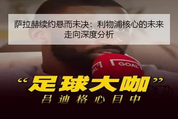 萨拉赫续约悬而未决：利物浦核心的未来走向深度分析