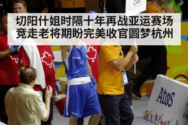 切阳什姐时隔十年再战亚运赛场竞走老将期盼完美收官圆梦杭州