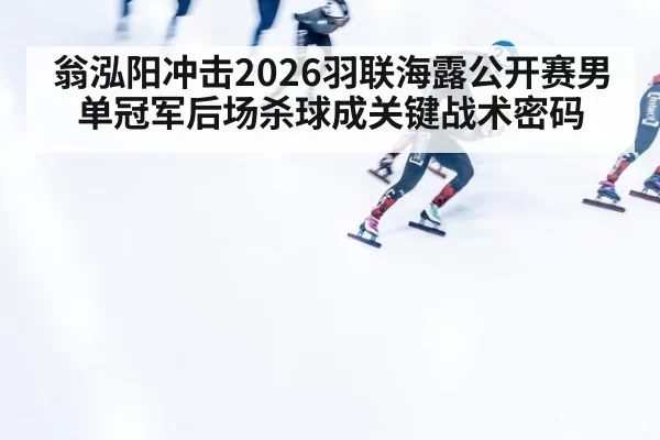 翁泓阳冲击2026羽联海露公开赛男单冠军后场杀球成关键战术密码